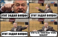 этот задал вопрос этот задал вопрос этот задал вопрос я бл*ть на "Свою игру" чтоль пришёл?