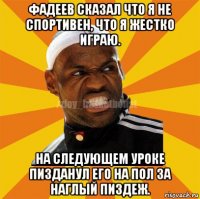 фадеев сказал что я не спортивен, что я жестко играю. на следующем уроке пизданул его на пол за наглый пиздеж.