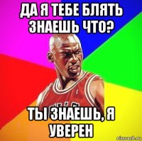 да я тебе блять знаешь что? ты знаешь, я уверен