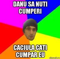 danu sa nuti cumperi caciula cati cumpar eu