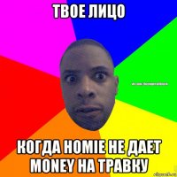 твое лицо когда homie не дает money на травку