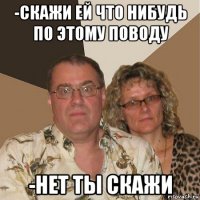 -скажи ей что нибудь по этому поводу -нет ты скажи