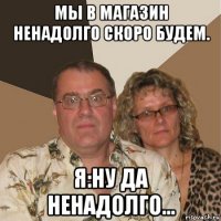 мы в магазин ненадолго скоро будем. я:ну да ненадолго...