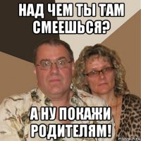 над чем ты там смеешься? а ну покажи родителям!