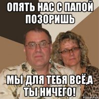 опять нас с папой позоришь мы для тебя всё,а ты ничего!