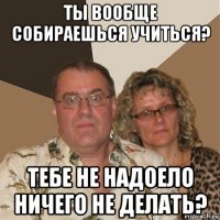 ты вообще собираешься учиться? тебе не надоело ничего не делать?