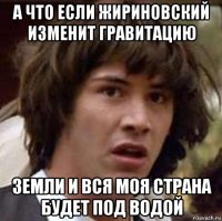 а что если жириновский изменит гравитацию земли и вся моя страна будет под водой