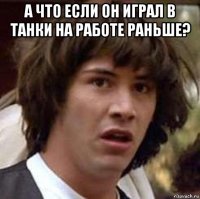 а что если он играл в танки на работе раньше? 