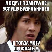 а вдруг я завтра не услушу будильник !!! я тогда могу проспать !!