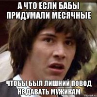 а что если бабы придумали месячные чтобы был лишний повод не давать мужикам