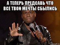 а теперь предсавь что все твои мечты сбылись 