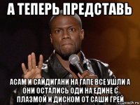 а теперь представь асам и сайдигани на гапе все ушли а они остались оди на едине с плазмой и диском от саши грей