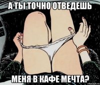 а ты точно отведешь меня в кафе мечта?