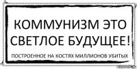 Коммунизм это светлое будущее! Построенное на костях миллионов убитых