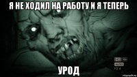 я не ходил на работу и я теперь урод