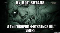 ну, вот, виталя а ты говорил фоткаться не умею