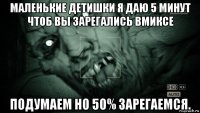 маленькие детишки я даю 5 минут чтоб вы зарегались вмиксе подумаем но 50% зарегаемся.