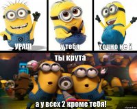 ура!!! у тебя точно не 2 ты крута а у всех 2 кроме тебя!