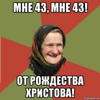 мне 43, мне 43! от рождества христова!