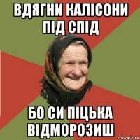 вдягни калісони під спід бо си піцька відморозиш