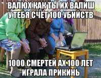 валюх как ты их валиш у тебя счёт 100 убийств 1000 смертей ах 100 лет играла прикинь