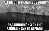 а я пітон ночами все учив видалившись з вк і не забивши хуй на серіали