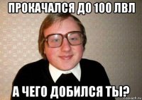 прокачался до 100 лвл а чего добился ты?