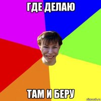 где делаю там и беру