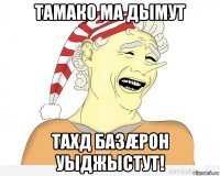 тамако ма дымут тахд базæрон уыджыстут!