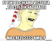 pi tine te cheama victoria , tu esti din hadarauti ma crezi ???? amu :p