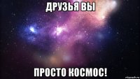 друзья вы просто космос!