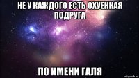 не у каждого есть охуенная подруга по имени галя