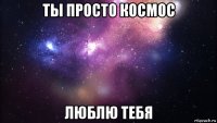 ты просто космос люблю тебя