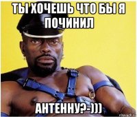 ты хочешь что бы я починил антенну?-)))