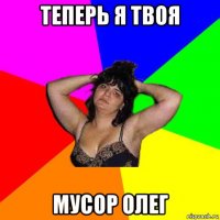 теперь я твоя мусор олег