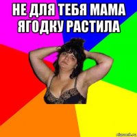 не для тебя мама ягодку растила 