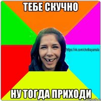 тебе скучно ну тогда приходи