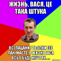 жизнь, вася, це така штука всі пацани і тьолки еее панімаєте, в жизні вася всьо буде ніштяк. ...