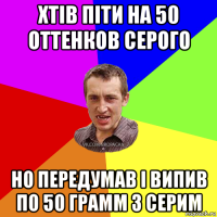 хтів піти на 50 оттенков серого но передумав і випив по 50 грамм з серим