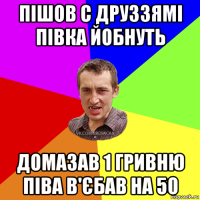 пішов с друззямі півка йобнуть домазав 1 гривню піва в'єбав на 50