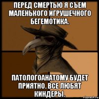 перед смертью я съем маленького игрушечного бегемотика. патологоанатому будет приятно. все любят киндеры.