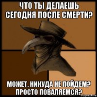 что ты делаешь сегодня после смерти? может, никуда не пойдем? просто поваляемся?