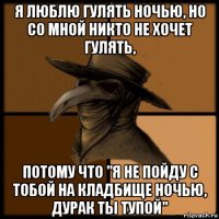 я люблю гулять ночью, но со мной никто не хочет гулять, потому что "я не пойду с тобой на кладбище ночью, дурак ты тупой"