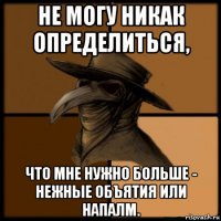 не могу никак определиться, что мне нужно больше - нежные объятия или напалм.