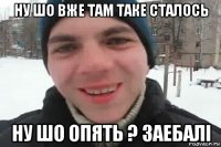 ну шо вже там таке сталось ну шо опять ? заебалі