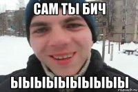 сам ты бич ыыыыыыыыыы