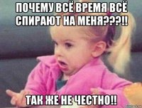 почему всё время всё спирают на меня???!! так же не честно!!