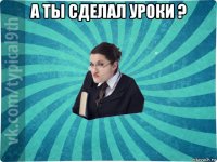 а ты сделал уроки ? 