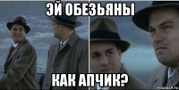 эй обезьяны как апчик?