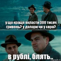 у що краще вкласти 300 тисяч гривень? у долари чи у євро? в рублі, блять..